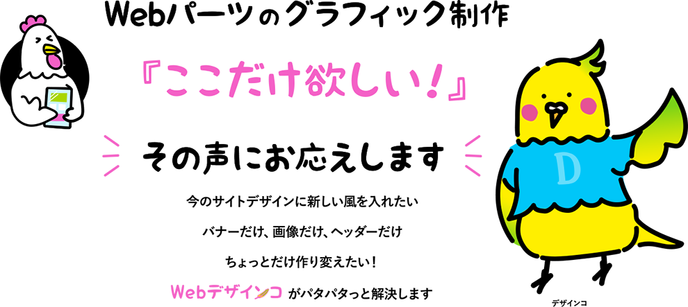 Webパーツの　グラフィック制作『ここだけ欲しい！』その声にお応えします今のサイトデザインに新しい風を入れたい バナーだけ、画像だけ、ヘッダーだけ ちょっとだけ作り変えたい！ 　　　　　 がパタパタっと解決します