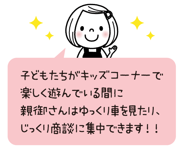 子どもたちがキッズコーナーで 楽しく遊んでいる間に 親御さんはゆっくり車を見たり、 じっくり商談に集中できます！！