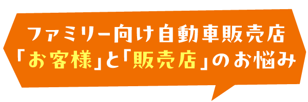 ファミリー向け自動車販売店 「お客様」と「販売店」のお悩み